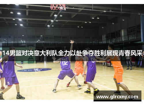 14男篮对决意大利队全力以赴争夺胜利展现青春风采