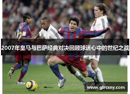 2007年皇马与巴萨经典对决回顾球迷心中的世纪之战