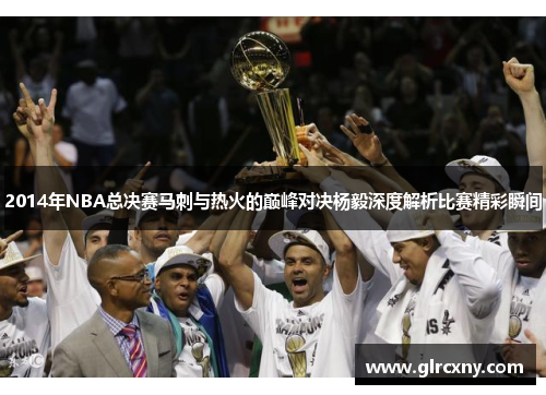 2014年NBA总决赛马刺与热火的巅峰对决杨毅深度解析比赛精彩瞬间